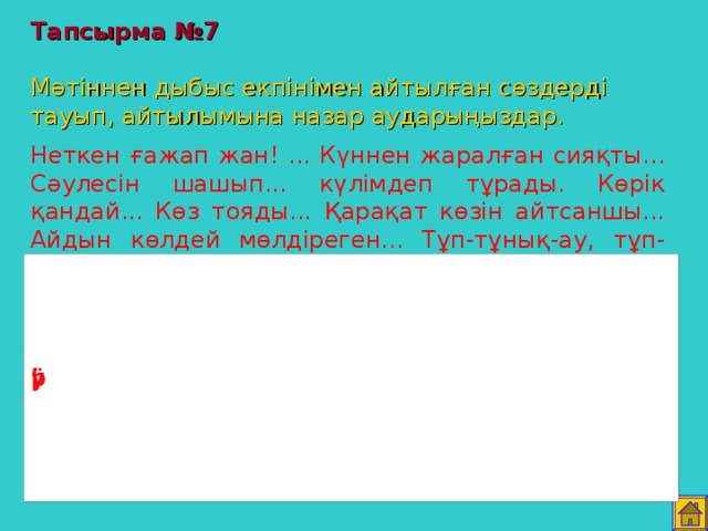 Тапсырма №7   Мәтіннен дыбыс екпінімен айтылған сөздерді тауып, айтылымына назар аударыңыздар. Неткен ғажап жан! ... Күннен жаралған сияқты... Сәулесін шашып... күлімдеп тұрады. Көрік қандай... Көз тояды... Қарақат көзін айтсаншы... Айдын көлдей мөлдіреген... Тұп-тұнық-ау, тұп-тұнық. Д.Рамазанов