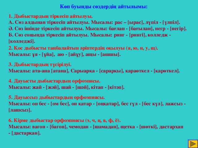 Көп буынды сөздердің айтылымы: 1. Дыбыстардың тіркесіп айтылуы. А. Сөз алдынан тіркесіп айтылуы. Мысалы: рас – [ ырас ] , лүпіл - [ үлпіл ] . Ә. Сөз ішінде тіркесіп айтылуы. Мысалы: бағлан - [ бағылан ] , негр - [ негір ] . Б. Сөз соңында тіркесіп айтылуы. Мысалы: ринг - [ рингі ] , колледж - [ колледжі ] . 2. Қос дыбысты таңбалайтын әріптердің оқылуы (я, ю, и, у, щ). Мысалы: ұя - [ ұйа ] , аю - [ айұу ] , ащы - [ ашшы ]. 3. Дыбыстардың түсірілуі. Мысалы: ата-ана [ атана ] , Сарыарқа - [ сарарқы ] , қараөткел - [ қарөткел ] . 4. Дауысты дыбыстардың орфоэписы. Мысалы: жай - [ жәй ] , шай - [ шәй ] , кітап - [ кітәп ] . 5. Дауыссыз дыбыстардың орфоэпиясы. Мысалы: он бес - [ ом бес ] , он қатар - [ оңқатар ] , бес гүл - [ бес күл ] , лажсыз - [ лашсыз ] . 6. Кірме дыбыстар орфоэпиясы (э, ч, ц, в, ф, ё). Мысалы: вагон - [ багон ] , чемодан - [ шамадан ] , щетка - [ шөткі ] , дастархан - [ дастарқан ] .