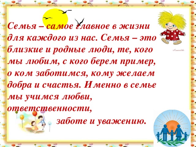 Семья – самое главное в жизни для каждого из нас. Семья – это близкие и родные люди, те, кого мы любим, с кого берем пример, о ком заботимся, кому желаем добра и счастья. Именно в семье мы учимся любви, ответственности,   заботе и уважению .