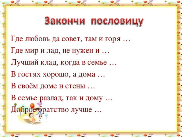 Где любовь да совет, там и горя … Где мир и лад, не нужен и … Лучший клад, когда в семье … В гостях хорошо, а дома … В своём доме и стены … В семье разлад, так и дому … Доброе братство лучше …