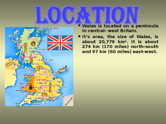 Wales is located on a peninsula in central-  west Britain. It ’ s area, the size of Wales, is about 20,779 km². It is about 274 km (170 miles) north-south and 97 km (60 miles) east-west.