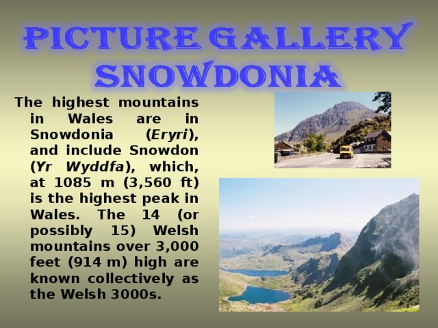 The highest mountains in Wales are in Snowdonia ( Eryri ), and include Snowdon  ( Yr Wyddfa ), which, at 1085 m (3,560 ft) is the highest peak in Wales. The 14 (or possibly 15) Welsh mountains over 3,000 feet (914 m) high are known collectively as the Welsh 3000s .