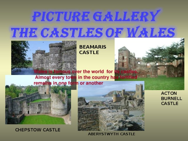 BEAMARIS CASTLE Wales is famous over the world for its castles.  Almost every town in the country has fortified remains in one form or another Wales is famous over the world for its castles. ACTON BURNELL CASTLE CHEPSTOW CASTLE ABERYSTWYTH CASTLE