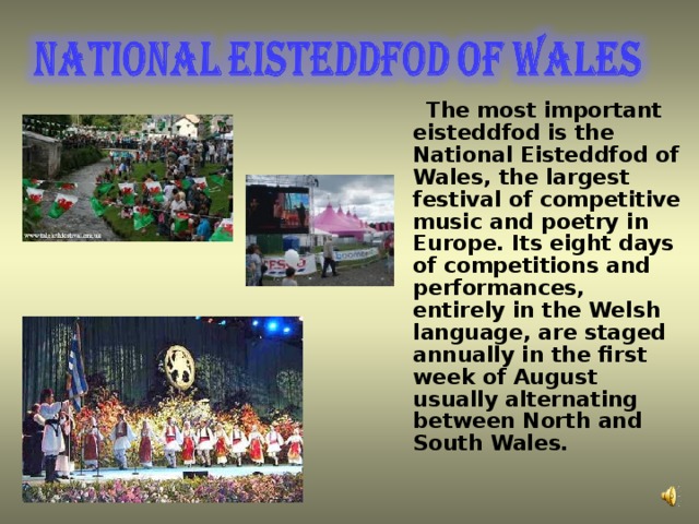 The most important eisteddfod is the National Eisteddfod of Wales, the largest festival of competitive music and poetry in Europe. Its eight days of competitions and performances, entirely in the Welsh language, are staged annually in the first week of August usually alternating between North and South Wales.