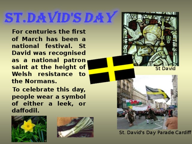 For centuries the first of March has been a national festival. St David was recognised as a national patron saint at the height of Welsh resistance to the Normans.  To celebrate this day, people wear a symbol of either a leek, or daffodil. St David Official name Dydd Gŵyl Dewi Sant Observed by Wales Type National day in Wales. Date 1st March Celebrations Children take part in eisteddfodau. Observances Parades; wearing Welsh emblems, etc St. David's Day Parade Cardiff