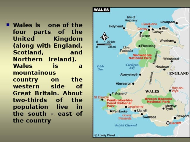 Wales is one of the four parts of the United Kingdom (along with England, Scotland, and Northern Ireland). Wales is a mountainous country on the western side of Great Britain. About two-thirds of the population live in the south – east of the country