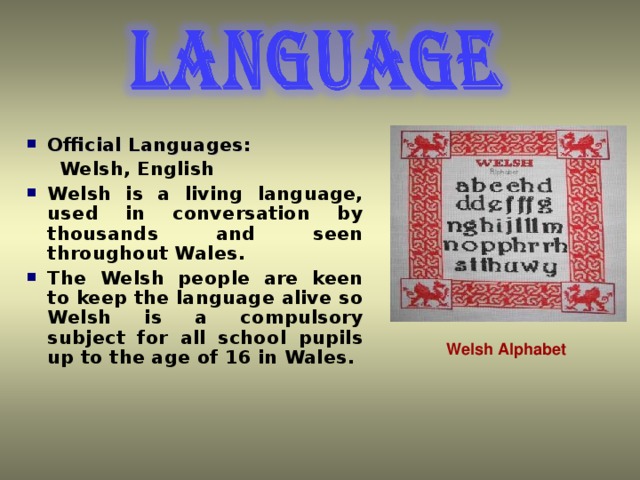 Official Languages:  Welsh, English Welsh is a living language, used in conversation by thousands and seen throughout Wales .  The Welsh people are keen to keep the language alive so Welsh is a compulsory subject for all school pupils up to the age of 16 in Wales.