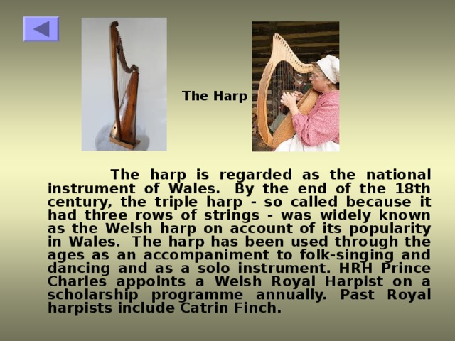 The Harp  The harp is regarded as the national instrument of Wales.  By the end of the 18th century, the triple harp - so called because it had three rows of strings - was widely known as the Welsh harp on account of its popularity in Wales.  The harp has been used through the ages as an accompaniment to folk-singing and dancing and as a solo instrument. HRH Prince Charles appoints a Welsh Royal Harpist on a scholarship programme annually. Past Royal harpists include Catrin Finch.