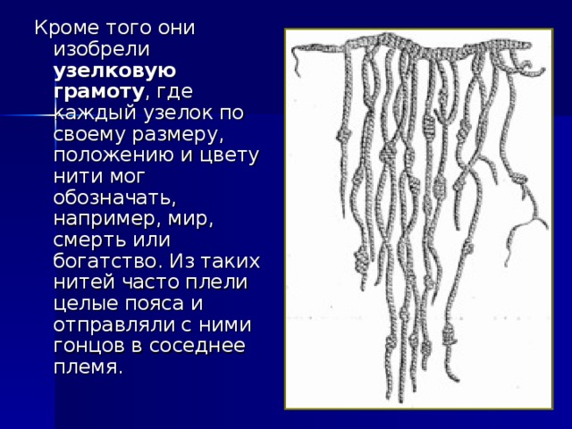 Кроме того они изобрели узелковую грамоту , где каждый узелок по своему размеру, положению и цвету нити мог обозначать, например, мир, смерть или богатство. Из таких нитей часто плели целые пояса и отправляли с ними гонцов в соседнее племя.