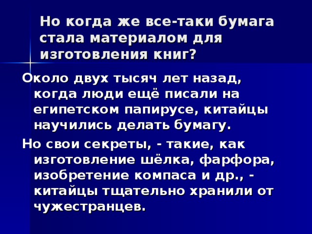 Но когда же все-таки бумага стала материалом для изготовления книг? Около двух тысяч лет назад, когда люди ещё писали на египетском папирусе, китайцы научились делать бумагу. Но свои секреты, - такие, как изготовление шёлка, фарфора, изобретение компаса и др., - китайцы тщательно хранили от чужестранцев.