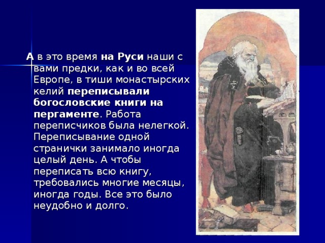 А в это время на Руси наши с вами предки, как и во всей Европе, в тиши монастырских келий переписывали богословские книги на пергаменте . Работа переписчиков была нелегкой. Переписывание одной странички занимало иногда целый день. А чтобы переписать всю книгу, требовались многие месяцы, иногда годы. Все это было неудобно и долго.