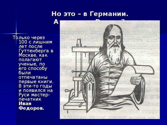 Но это – в Германии.  А что же в России?   Только через 100 с лишним лет после Гуттенберга в Москве, как полагают ученые, по его способу были отпечатаны первые книги. В эти-то годы и появился на Руси мастер-печатник Иван Федоров.