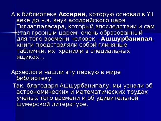 А в библиотеке Ассирии , которую основал в YII веке до н.э. внук ассирийского царя Тиглатпаласара, который впоследствии и сам стал грозным царем, очень образованный для того времени человек - Ашшурбанипал , книги представляли собой глиняные таблички, их хранили в специальных ящиках… Археологи нашли эту первую в мире библиотеку.  Так, благодаря Ашшурбанипалу, мы узнали об астрономических и математических трудах ученых того времени и об удивительной шумерской литературе.