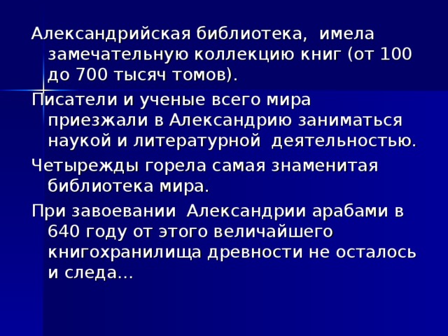 Александрийская библиотека, имела замечательную коллекцию книг (от 100 до 700 тысяч томов). Писатели и ученые всего мира приезжали в Александрию заниматься наукой и литературной деятельностью. Четырежды горела самая знаменитая библиотека мира. При завоевании Александрии арабами в 640 году от этого величайшего книгохранилища древности не осталось и следа…