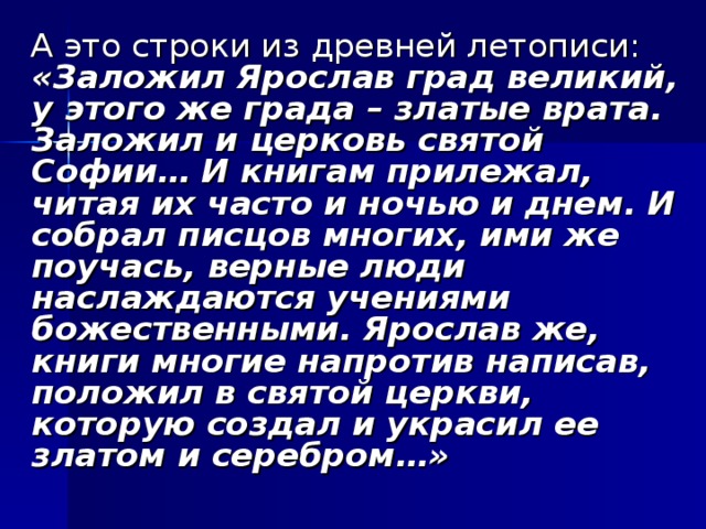 А это строки из древней летописи: «Заложил Ярослав град великий, у этого же града – златые врата. Заложил и церковь святой Софии… И книгам прилежал, читая их часто и ночью и днем. И собрал писцов многих, ими же поучась, верные люди наслаждаются учениями божественными. Ярослав же, книги многие напротив написав, положил в святой церкви, которую создал и украсил ее златом и серебром…»