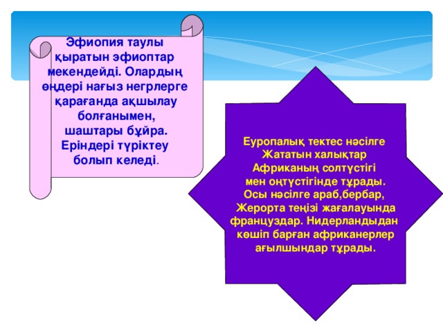 Эфиопия таулы қыратын эфиоптар мекендейді. Олардың өңдері нағыз негрлерге қарағанда ақшылау болғанымен, шаштары бұйра. Еріндері түріктеу болып келеді . Еуропалық тектес нәсілге Жататын халықтар Африканың солтүстігі мен оңтүстігінде тұрады. Осы нәсілге араб,бербар, Жерорта теңізі жағалауында француздар. Нидерландыдан көшіп барған африканерлер ағылшындар тұрады.