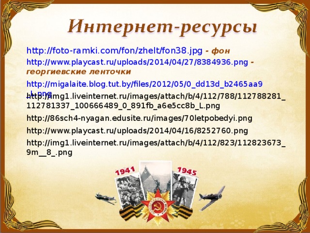 http:// foto-ramki.com/fon/zhelt/fon38.jpg  - фон  http://www.playcast.ru/uploads/2014/04/27/8384936.png  - георгиевские ленточки http://migalaite.blog.tut.by/files/2012/05/0_dd13d_b2465aa9_L.png  http://img1.liveinternet.ru/images/attach/b/4/112/788/112788281_112781337_100666489_0_891fb_a6e5cc8b_L.png  http://86sch4-nyagan.edusite.ru/images/70letpobedyi.png  http://www.playcast.ru/uploads/2014/04/16/8252760.png  http://img1.liveinternet.ru/images/attach/b/4/112/823/112823673_9m__8_.png
