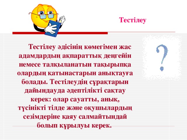 Тестілеу  Тестілеу әдісінің көмегімен жас адамдардың ақпараттық деңгейін немесе талқыланатын тақырыпқа олардың қатынастарын анықтауға болады. Тестілеудің сұрақтарын дайындауда әдептілікті сақтау керек: олар сауатты, анық, түсінікті тілде және оқушылардың сезімдеріне қаяу салмайтындай болып құрылуы керек.