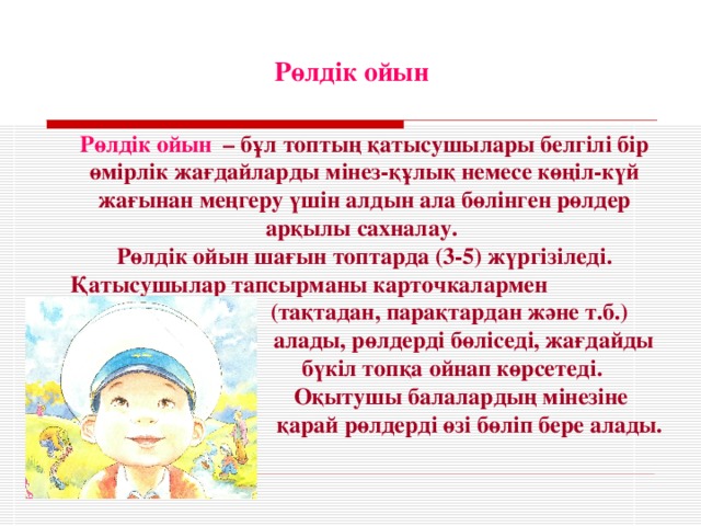 Рөлдік ойын Рөлдік ойын  – бұл топтың қатысушылары белгілі бір өмірлік жағдайларды мінез-құлық немесе көңіл-күй жағынан меңгеру үшін алдын ала бөлінген рөлдер арқылы сахналау. Рөлдік ойын шағын топтарда (3-5) жүргізіледі. Қатысушылар тапсырманы карточкалармен  (тақтадан, парақтардан және т.б.)  алады, рөлдерді бөліседі, жағдайды  бүкіл топқа ойнап көрсетеді.  Оқытушы балалардың мінезіне  қарай рөлдерді өзі бөліп бере алады.