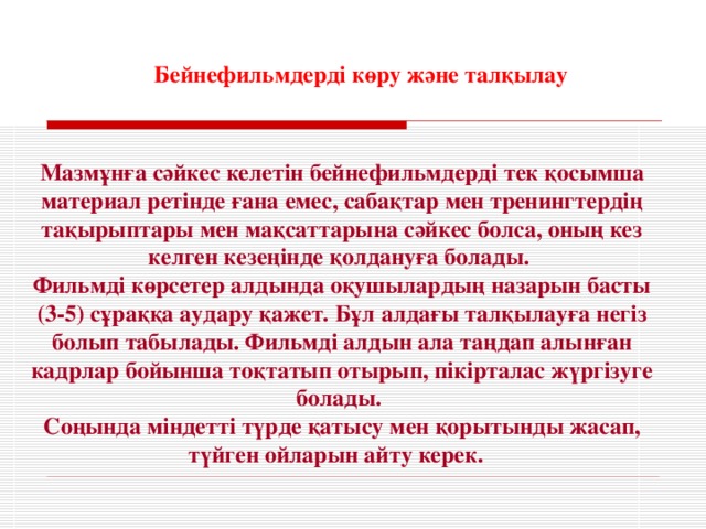 Бейнефильмдерді көру және талқылау  Мазмұнға сәйкес келетін бейнефильмдерді тек қосымша материал ретінде ғана емес, сабақтар мен тренингтердің тақырыптары мен мақсаттарына сәйкес болса, оның кез келген кезеңінде қолдануға болады. Фильмді көрсетер алдында оқушылардың назарын басты (3-5) сұраққа аудару қажет. Бұл алдағы талқылауға негіз болып табылады. Фильмді алдын ала таңдап алынған кадрлар бойынша тоқтатып отырып, пікірталас жүргізуге болады. Соңында міндетті түрде қатысу мен қорытынды жасап, түйген ойларын айту керек.