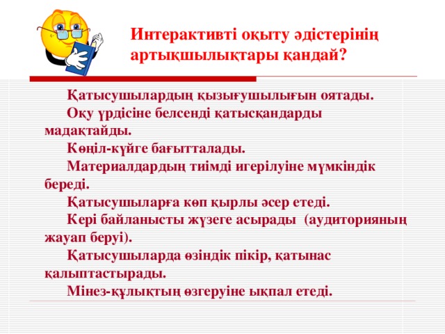 Интерактивті оқыту әдістерінің артықшылықтары қандай ? Қатысушылардың қызығушылығын оятады. Оқу үрдісіне белсенді қатысқандарды мадақтайды. Көңіл-күйге бағытталады. Материалдардың тиімді игерілуіне мүмкіндік береді. Қатысушыларға көп қырлы әсер етеді. Кері байланысты жүзеге асырады (аудиторияның жауап беруі). Қатысушыларда өзіндік пікір, қатынас қалыптастырады. Мінез-құлықтың өзгеруіне ықпал етеді.