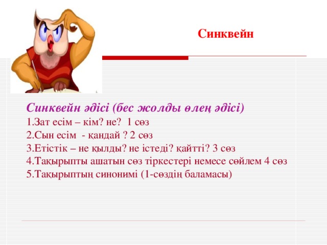 Синквейн Синквейн әдісі (бес жолды өлең әдісі) 1.Зат есім – кім? не? 1 сөз 2.Сын есім - қандай ? 2 сөз 3.Етістік – не қылды? не істеді? қайтті? 3 сөз 4.Тақырыпты ашатын сөз тіркестері немесе сөйлем 4 сөз 5.Тақырыптың синонимі (1-сөздің баламасы)