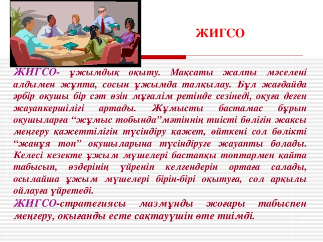 ЖИГСО ЖИГСО- ұжымдық оқыту. Мақсаты жалпы мәселені алдымен жұпта, сосын ұжымда талқылау. Бұл жағдайда әрбір оқушы бір сәт өзін мұғалім ретінде сезінеді, оқуға деген жауапкершілігі артады. Жұмысты бастамас бұрын оқушыларға “жұмыс тобында”мәтіннің тиісті бөлігін жақсы меңгеру қажеттілігін түсіндіру қажет, өйткені сол бөлікті “жанұя топ” оқушыларына түсіндіруге жауапты болады. Келесі кезекте ұжым мүшелері бастапқы топтармен қайта табысып, өздерінің үйреніп келгендерін ортаға салады, осылайша ұжым мүшелері бірін-бірі оқытуға, сол арқылы ойлауға үйретеді. ЖИГСО -стратегиясы мазмұнды жоғары табыспен меңгеру, оқығанды есте сақтауүшін өте тиімді.