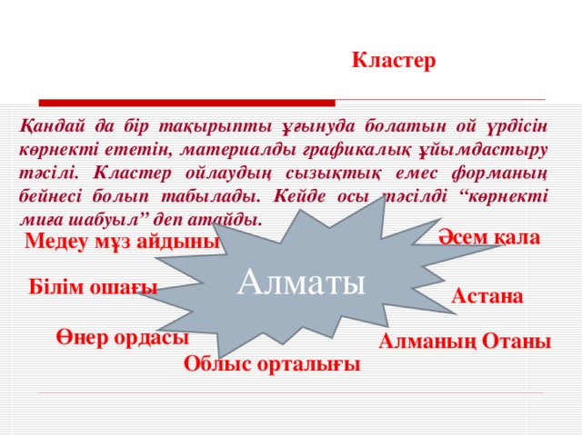 Кластер Қандай да бір тақырыпты ұғынуда болатын ой үрдісін көрнекті ететін, материалды графикалық ұйымдастыру тәсілі. Кластер ойлаудың сызықтық емес форманың бейнесі болып табылады. Кейде осы тәсілді “көрнекті миға шабуыл” деп атайды. Алматы Әсем қала Медеу мұз айдыны Білім ошағы Астана Өнер ордасы Алманың Отаны Облыс орталығы