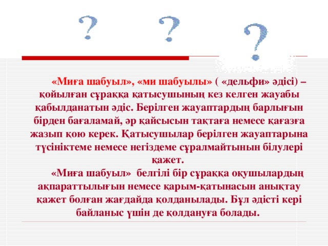 «Миға шабуыл», «ми шабуылы»  ( «дельфи» әдісі) – қойылған сұраққа қатысушының кез келген жауабы қабылданатын әдіс. Берілген жауаптардың барлығын бірден бағаламай, әр қайсысын тақтаға немесе қағазға жазып қою керек. Қатысушылар берілген жауаптарына түсініктеме немесе негіздеме сұралмайтынын білулері қажет. « М и ға шабуыл» белгілі бір сұраққа оқушылардың ақпараттылығын немесе қарым-қатынасын анықтау қажет болған жағдайда қолданылады. Бұл әдісті кері байланыс үшін де қолдануға болады.