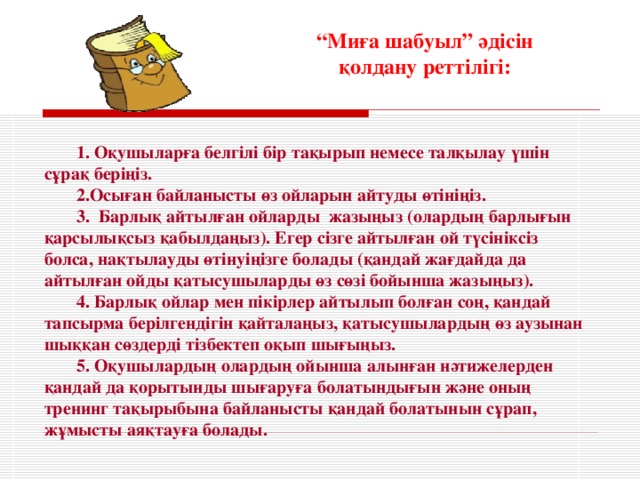 “ Миға шабуыл” әдісін қ олдану реттілігі: 1. Оқушыларға белгілі бір тақырып немесе талқылау үшін сұрақ беріңіз. 2.Осыған байланысты өз ойларын айтуды өтініңіз. 3. Барлық айтылған ойларды жазыңыз (олардың барлығын қарсылықсыз қабылдаңыз). Егер сізге айтылған ой түсініксіз болса, нақтыл ауды өтінуіңізге болады (қандай жағдайда да айтылған ойды қатысушыларды өз сөзі бойынша жазыңыз). 4. Барлық ойлар мен пікірлер айтылып болған соң, қандай тапсырма берілгендігін қайталаңыз, қатысушылардың өз аузынан шыққан сөздерді тізбектеп оқып шығыңыз. 5. Оқушылардың олардың ойынша алынған нәтижелерден қандай да қорытынды шығаруға болатындығын және оның тренинг тақырыбына байланысты қандай болатынын сұрап, жұмысты аяқтауға болады.