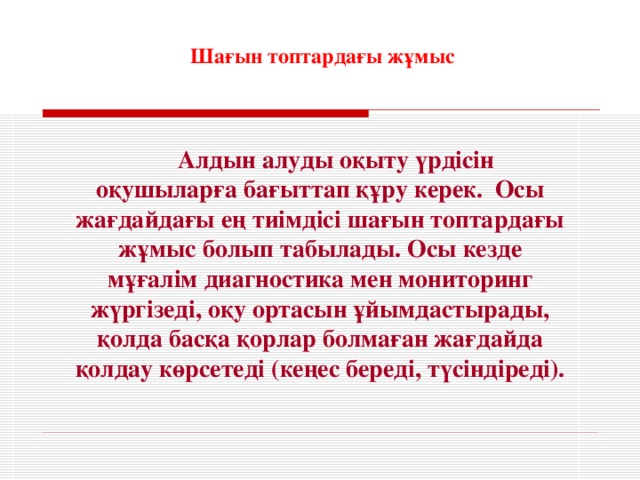 Шағын топтардағы жұмыс Алдын алуды оқыту үрдісін оқушыларға бағыттап құру керек. Осы жағдайдағы ең тиімдісі шағын топтардағы жұмыс болып табылады. Осы кезде мұғалім диагностика мен мониторинг жүргізеді, оқу ортасын ұйымдастырады, қолда басқа қорлар болмаған жағдайда қолдау көрсетеді (кеңес береді, түсіндіреді).