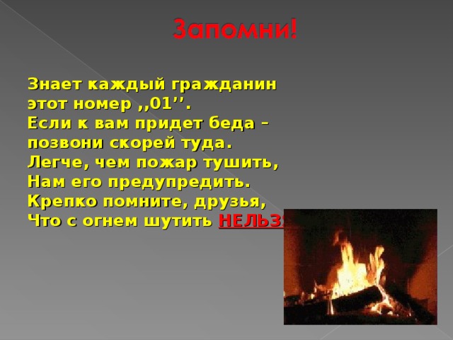 Знает каждый гражданин этот номер ,,01’’. Если к вам придет беда – позвони скорей туда. Легче, чем пожар тушить, Нам его предупредить. Крепко помните, друзья, Что с огнем шутить НЕЛЬЗЯ ! 