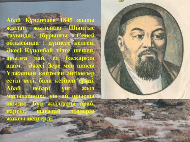 Абай Құнанбаев 1845 жылы жылан жылында Шыңғыс тауында (бұрынғы Семей облысында ) дүниеге келген. Әкесі Құнанбай тілге шешен, ақылға бай, ел басқарған адам. Әжесі Зере мен анасы Ұлжаннан көптеген әңгімелер естіп өсті, бала кезінен сүйді. Абай небәрі үш жыл мұсылманша, үш ай орысша оқыды. Бұл жылдары араб, парсы, шағатай тілдерін жақсы меңгерді.