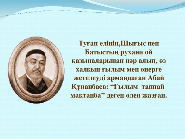 Туған елінің,Шығыс пен Батыстың рухани ой қазыналарынан нәр алып, өз халқын ғылым мен өнерге жетелеуді армандаған Абай Құнанбаев: “Ғылым таппай мақтанба” деген өлең жазған.