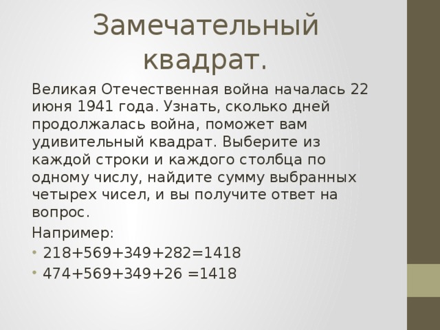 Замечательный квадрат. Великая Отечественная война началась 22 июня 1941 года. Узнать, сколько дней продолжалась война, поможет вам удивительный квадрат. Выберите из каждой строки и каждого столбца по одному числу, найдите сумму выбранных четырех чисел, и вы получите ответ на вопрос. Например: