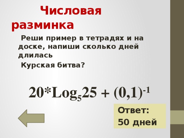 Числовая разминка  Реши пример в тетрадях и на доске, напиши сколько дней длилась  Курская битва?   20*Log 5 25 + (0,1) -1 Ответ: 50 дней