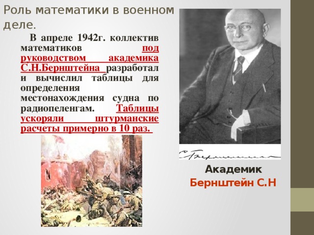 Роль математики в военном деле.  В апреле 1942г. коллектив математиков под руководством академика С.Н.Бернштейна разработал и вычислил таблицы для определения местонахождения судна по радиопеленгам. Таблицы ускоряли штурманские расчеты примерно в 10 раз.  Академик Бернштейн С.Н