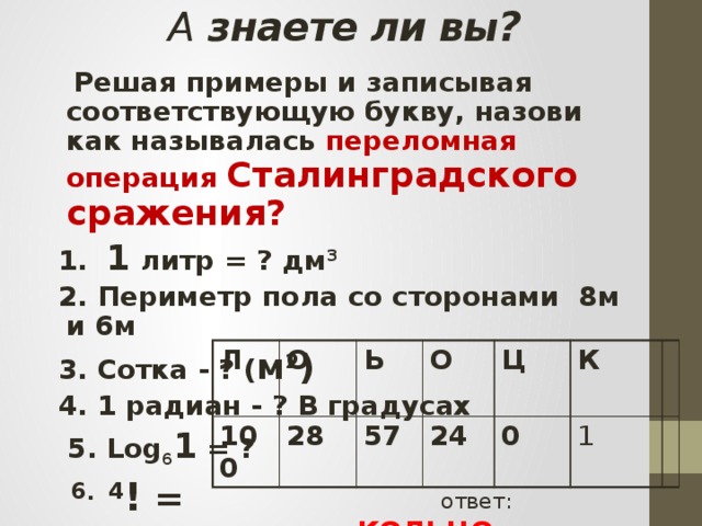 А знаете ли вы?  Решая примеры и записывая соответствующую букву, назови как называлась переломная операция Сталинградского сражения?  1. 1 литр = ? дм 3  2. Периметр пола со сторонами 8м и 6м  3. Сотка - ? ( м 2 )  4. 1 радиан - ? В градусах  5. Log 6 1 = ?   6 . 4 ! = Л 100 О Ь 28 О 57 Ц 24 0 К 1   ответ: КОЛЬЦО