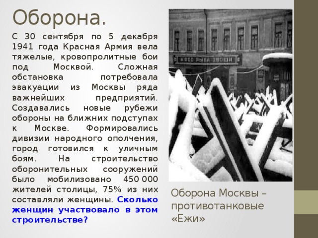 Оборона. С 30 сентября по 5 декабря 1941 года Красная Армия вела тяжелые, кровопролитные бои под Москвой. Сложная обстановка потребовала эвакуации из Москвы ряда важнейших предприятий. Создавались новые рубежи обороны на ближних подступах к Москве. Формировались дивизии народного ополчения, город готовился к уличным боям. На строительство оборонительных сооружений было мобилизовано 450 000 жителей столицы, 75% из них составляли женщины. Сколько женщин участвовало в этом строительстве? Оборона Москвы – противотанковые «Ежи»