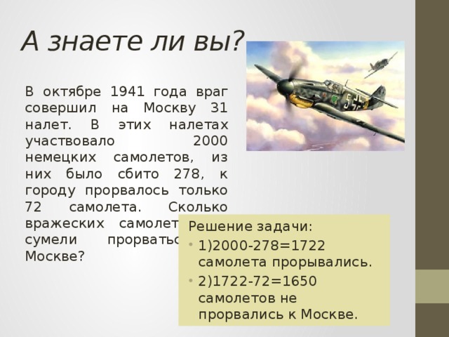 А знаете ли вы? В октябре 1941 года враг совершил на Москву 31 налет. В этих налетах участвовало 2000 немецких самолетов, из них было сбито 278, к городу прорвалось только 72 самолета. Сколько вражеских самолетов не сумели прорваться к Москве? Решение задачи: