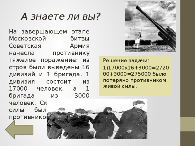 А знаете ли вы? На завершающем этапе Московской битвы Советская Армия нанесла противнику тяжелое поражение: из строя были выведены 16 дивизий и 1 бригада. 1 дивизия состоит из 17000 человек, а 1 бригада из 3000 человек. Сколько живой силы было потеряно противником? Решение задачи: 1)17000х16+3000=272000+3000=275000 было потеряно противником живой силы.