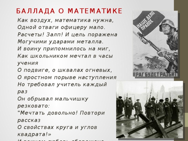 Баллада о математике Как воздух, математика нужна, Одной отваги офицеру мало. Расчеты! Залп! И цель поражена Могучими ударами металла. И воину припомнилось на миг, Как школьником мечтал в часы учения О подвиге, о шквалах огневых, О яростном порыве наступления Но требовал учитель каждый раз Он обрывал мальчишку резковато: 