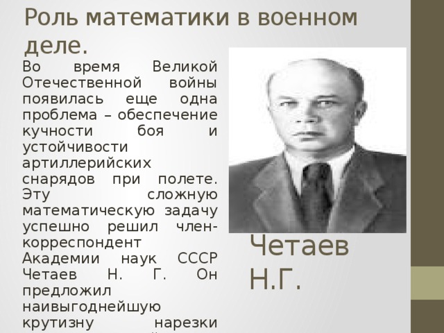 Роль математики в военном деле. Во время Великой Отечественной войны появилась еще одна проблема – обеспечение кучности боя и устойчивости артиллерийских снарядов при полете. Эту сложную математическую задачу успешно решил член-корреспондент Академии наук СССР Четаев Н. Г. Он предложил наивыгоднейшую крутизну нарезки ствола орудий, что позволило обеспечить кучность боя и устойчивость снарядов при полете Четаев Н.Г.