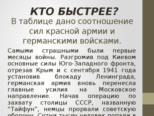 КТО БЫСТРЕЕ? В таблице дано соотношение сил красной армии и германскими войсками. Самыми страшными были первые месяцы войны. Разгромив под Киевом основные силы Юго-Западного фронта, отрезав Крым и с сентября 1941 года установив блокаду Ленинграда, германская армия вновь перенесла главные усилия на Московское направление. Начав операцию по захвату столицы СССР, названную “Тайфун”, немцы прорвали советскую оборону. Сотни тысяч человек попали в фашистский плен.