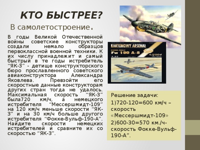 КТО БЫСТРЕЕ?  В самолетостроение . В годы Великой Отечественной войны советские конструкторы создали немало образцов первоклассной военной техники. К их числу принадлежит и самый быстрый в те годы истребитель “ЯК-3” - детище конструкторского бюро прославленного советского авиаконструктора Александра Яковлева. Превзойти его скоростные данные конструкторам других стран тогда не удалось. Максимальная скорость “ЯК-3” была720 км/ч, а немецкого истребителя “Мессершмидт-109” на 120 км/ч меньше скорости “ЯК-3” и на 30 км/ч больше другого истребителя “Фокке-Вульф-190-А”. Найдите скорости немецких истребителей и сравните их со скоростью “ЯК-3”. Решение задачи: 1)720-120=600 км/ч –скорость «Мессершмидт-109» 2)600-30=570 км./ч- скорость Фокке-Вульф-190-А”.