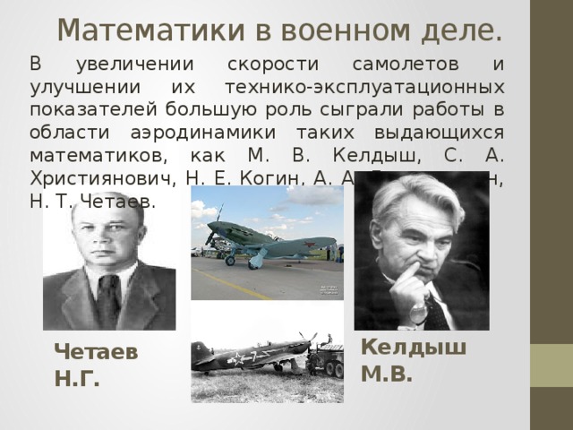 Математики в военном деле. В увеличении скорости самолетов и улучшении их технико-эксплуатационных показателей большую роль сыграли работы в области аэродинамики таких выдающихся математиков, как М. В. Келдыш, С. А. Християнович, Н. Е. Когин, А. А. Дорошницин, Н. Т. Четаев. Келдыш М.В. Четаев Н.Г.