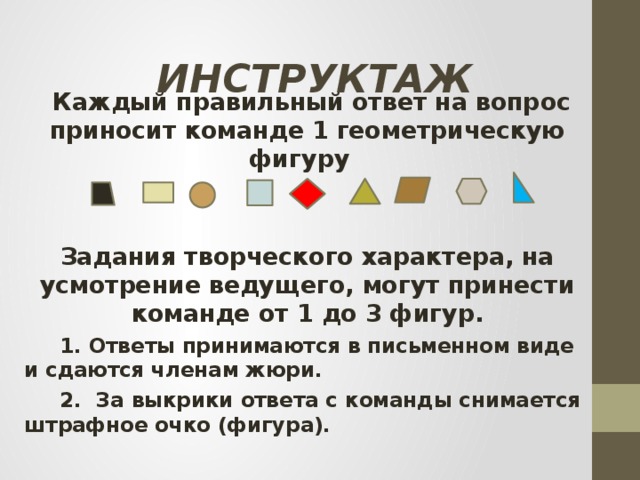 Инструктаж  Каждый правильный ответ на вопрос приносит команде 1 геометрическую фигуру  Задания творческого характера, на усмотрение ведущего, могут принести команде от 1 до 3 фигур.  1. Ответы принимаются в письменном виде и сдаются членам жюри.  2. За выкрики ответа с команды снимается штрафное очко (фигура).