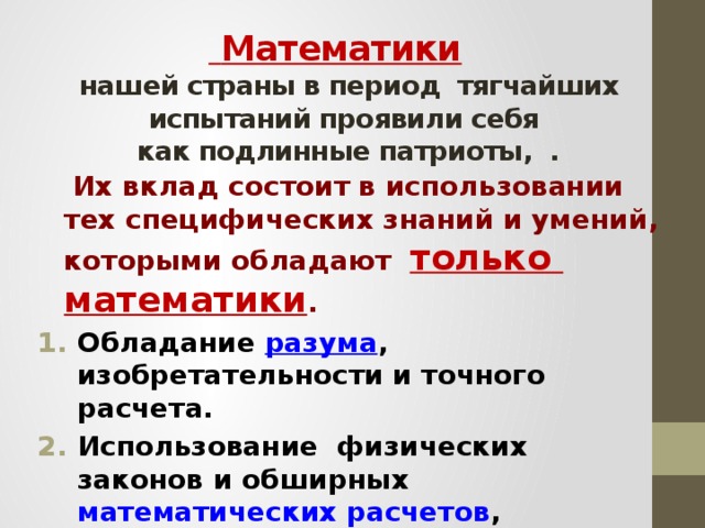 Математики    нашей страны в период тягчайших испытаний проявили себя  как подлинные патриоты, .  Их вклад состоит в использовании тех специфических знаний и умений, которыми обладают только математики . Обладание разума , изобретательности и точного расчета. Использование физических законов и обширных математических расчетов , Создание атомного и ракетного оружия