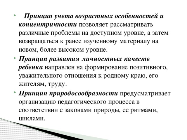 Принцип учета возрастных особенностей   и концентричности  позволяет рассматривать различные проблемы на доступном уровне, а затем возвращаться к ранее изученному материалу на новом, более высоком уровне. Принцип развития личностных качеств ребенка  направлен на формирование позитивного, уважительного отношения к родному краю, его жителям, труду. Принцип природосообразности  предусматривает организацию педагогического процесса в соответствии с законами природы, ее ритмами, циклами.