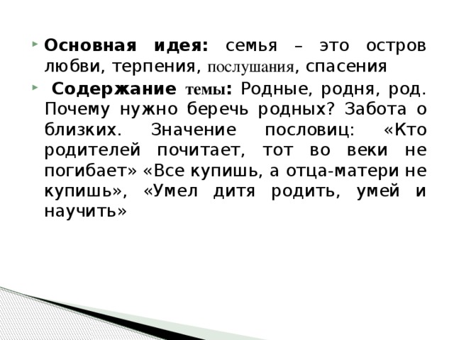 Основная идея: семья – это остров любви, терпения, послушания , спасения  Содержание темы : Родные, родня, род. Почему нужно беречь родных? Забота о близких. Значение пословиц: «Кто родителей почитает, тот во веки не погибает» «Все купишь, а отца-матери не купишь», «Умел дитя родить, умей и научить»